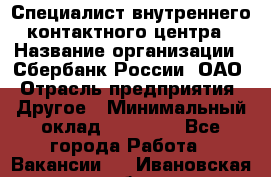 Специалист внутреннего контактного центра › Название организации ­ Сбербанк России, ОАО › Отрасль предприятия ­ Другое › Минимальный оклад ­ 18 500 - Все города Работа » Вакансии   . Ивановская обл.